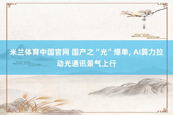 米兰体育中国官网 国产之“光”爆单， AI算力拉动光通讯景气上行