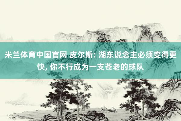 米兰体育中国官网 皮尔斯: 湖东说念主必须变得更快， 你不行成为一支苍老的球队