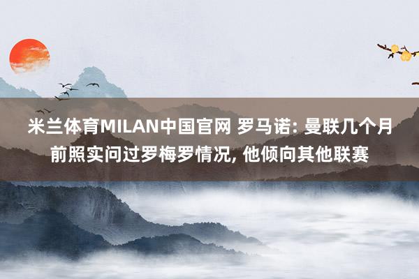 米兰体育MILAN中国官网 罗马诺: 曼联几个月前照实问过罗梅罗情况， 他倾向其他联赛