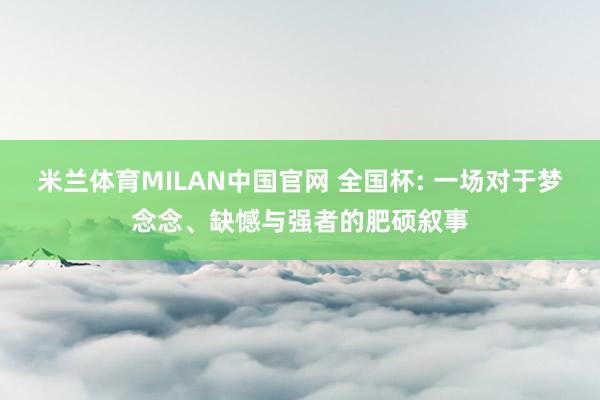 米兰体育MILAN中国官网 全国杯: 一场对于梦念念、缺憾与强者的肥硕叙事