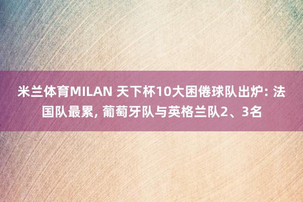 米兰体育MILAN 天下杯10大困倦球队出炉: 法国队最累, 葡萄牙队与英格兰队2、3名